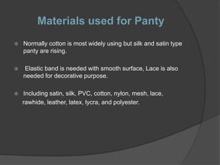 Materials used for Panty
   Normally cotton is most widely using but silk and satin type
    panty are rising.

   Elastic band is needed with smooth surface, Lace is also
    needed for decorative purpose.

   Including satin, silk, PVC, cotton, nylon, mesh, lace,
    rawhide, leather, latex, lycra, and polyester.
 