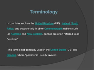 Terminology

In countries such as the United Kingdom (UK), Ireland, South

Africa, and occasionally in other Commonwealth nations such

as Australia and New Zealand, panties are often referred to as

"knickers".



The term is not generally used in the United States (US) and

Canada, where "panties" is usually favored.
 