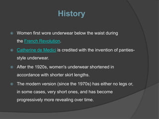 History

   Women first wore underwear below the waist during
    the French Revolution.

   Catherine de Medici is credited with the invention of panties-
    style underwear.

   After the 1920s, women's underwear shortened in
    accordance with shorter skirt lengths.

   The modern version (since the 1970s) has either no legs or,
    in some cases, very short ones, and has become
    progressively more revealing over time.
 