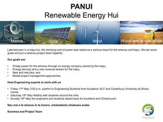 PANUI
Renewable Energy Hui
Marine Solar Wind Wood-waste and crops
Late last year in a hapu hui, the climbing cost of power was raised as a serious issue for the whanau and hapu. We set some
goals and put a whanau project team together.
Our goals are:
• Cheap power for the whanau through an energy company owned by the hapu;
• Energy security and a new revenue stream for the hapu;
• New and real jobs; and
• Model project management approaches.
Host Engineering experts to work with us
• Friday 17th May 3:00 p.m. powhiri to Engineering Students from Auckland, AUT and Canterbury University at Omaio
marae.
• Saturday 18th May fieldtrip with students around the rohe.
• Sunday 19th May the engineers and students depart back for Auckland and Christchurch.
Nau mai e te whanau ki te korero, whakatakoto whakaaro anake
Karamea and Project Team
 