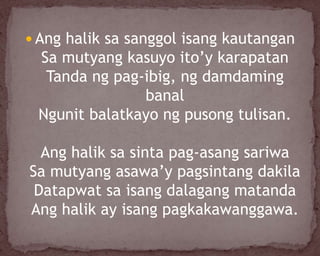  Ang halik sa sanggol isang kautangan
Sa mutyang kasuyo ito’y karapatan
Tanda ng pag-ibig, ng damdaming
banal
Ngunit balatkayo ng pusong tulisan.
Ang halik sa sinta pag-asang sariwa
Sa mutyang asawa’y pagsintang dakila
Datapwat sa isang dalagang matanda
Ang halik ay isang pagkakawanggawa.
 