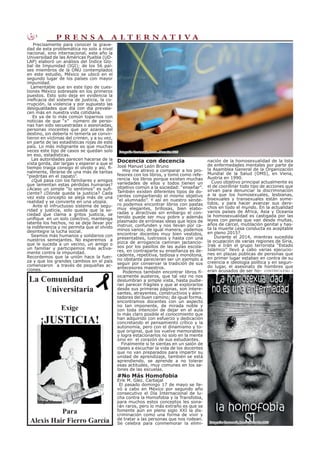 3 P R E N S A A L T E R N A T I V A
Docencia con decencia
José Manuel León Bruno
Hoy me atrevo a comparar a los pro-
fesores con los libros, y tomó como refe-
rencia los libros porque existen muchas
variedades de ellos y todos tienen un
objetivo común a la sociedad: “enseñar”.
También existen diferentes tipos de do-
centes compartiendo el mismo objetivo
“el alumnado”. Y así en nuestro sende-
ro podemos encontrar libros con pastas
muy elegantes, brillosas, bien elabo-
radas y atractivas sin embargo el con-
tenido puede ser muy pobre y además
plasmado de erróneas ideas que lejos de
instruir, confunden y nos llevan por ca-
minos vanos; de igual manera, podemos
encontrar docentes muy bien vestidos,
presentables, lustrosos y hasta con una
pizca de arrogancia caminan jactancio-
sos por los pasillos de las aulas escola-
res, en contraparte su enseñanza es de-
cadente, repetitiva, tediosa y monótona,
no obstante parecieran ser un ejemplo a
seguir por conservar la tradición de sus
antecesores maestros.
Podemos también encontrar libros fí-
sicamente austeros, que tal vez no nos
deslumbran a simple vista, hasta pudie-
ran parecer frágiles y que al explorarlos
desde sus primeras páginas, son intere-
santes, atrayentes, constructivos y alen-
tadores del buen camino; de igual forma,
encontramos docentes con un aspecto
no tan imponente, de mirada noble y
con toda intención de dejar en el aula
lo más claro posible el conocimiento que
han adquirido con esfuerzo y dedicación
concretando el pensamiento crítico y la
autonomía, pero con el dinamismo y to-
que original, que los vuelve memorables
y logra estacionarlos no solo en la mente
sino en el corazón de sus estudiantes.
Finalmente si te sientas en un salón de
clases a escuchar la vida de los docentes
que no van preparados para impartir su
unidad de aprendizaje, también se está
aprendiendo, se aprende a no tolerar
esas actitudes, muy comunes en los sa-
lones de las escuelas.
#No Más Homofobia
Erik M. Glez. Carbajal
El pasado domingo 17 de mayo se lle-
vó a cabo en México por segundo año
consecutivo el Día Internacional de lu-
cha contra la Homofobia y la Transfobia,
para muchos estos conceptos les sona-
rán raros, pero lo más extraño es que se
fomente aún en pleno siglo XXI la dis-
criminación como una forma de vivir y
de tratar a las personas que nos rodean.
Se celebra para conmemorar la elimi-
Precisamente para conocer la grave-
dad de esta problemática no solo a nivel
nacional, sino internacional, este año la
Universidad de las Américas Puebla (UD-
LAP) elaboró un análisis del Índice Glo-
bal de Impunidad (IGI); de los 56 paí-
ses miembros de la ONU contemplados
en este estudio, México se ubicó en el
segundo lugar de los países con mayor
impunidad.
Lamentable que en este tipo de cues-
tiones México sobresale en los primeros
puestos. Esto solo deja en evidencia la
ineficacia del sistema de justicia, la co-
rrupción, la violencia y por supuesto las
desigualdades que día con día prevale-
cen más en nuestra vida cotidiana.
Es ya de lo más común toparnos con
noticias de que “x” número de perso-
nas han sido secuestradas o asesinadas,
personas inocentes que por azares del
destino, sin deberla ni temerla se convir-
tieron en víctimas del crimen, y a su vez,
en parte de las estadísticas rojas de este
país. Lo más indignante es que muchas
veces este tipo de casos se quedan solo
en eso, estadísticas.
Las autoridades parecen hacerse de la
vista gorda, dar largas y esperar a que el
tiempo traiga consigo el olvido y así, fi-
nalmente, librarse de una más de tantas
“piedritas en el zapato”.
¿Qué pasa con los familiares y amigos
que lamentan estas pérdidas humanas?
¿Acaso un simple “lo sentimos” es sufi-
ciente? ¿Dónde queda la justicia? Cada
vez este concepto se aleja más de una
realidad y se convierte en una utopía.
Ante el infructuoso sistema de segu-
ridad y justicia, solo queda que la so-
ciedad que clama a gritos justicia, se
unifique en un solo colectivo, mantenga
latente los hechos, no se deje llevar por
la indiferencia y no permita que el olvido
desintegre la lucha social.
Seamos más humanos y solidarios con
nuestros semejantes. No esperemos a
que le suceda a un vecino, un amigo o
un familiar y participemos más activa-
mente contra la impunidad.
Recordemos que la unión hace la fuer-
za y que los grandes cambios en el país
comenzaron a través de pequeñas ac-
ciones.
La Comunidad
Universitaria
Exige
¡JUSTICIA!
Para
Alexis Hair Fierro García
Dibujo : Bakemono
nación de la homosexualidad de la lista
de enfermedades mentales por parte de
la Asamblea General de la Organización
Mundial de la Salud (OMS), en Viena,
Austria en 1990.
Cuyo objetivo principal actualmente es
el de coordinar todo tipo de acciones que
sirvan para denunciar la discriminación
a la que los homosexuales, lesbianas,
bisexuales y transexuales están some-
tidos, y para hacer avanzar sus dere-
chos en todo el mundo. En la actualidad
varios países de África, Asia y Oceanía
la homosexualidad es castigada por las
leyes con penas que van desde multas,
años de cárcel, mutilación genital y has-
ta la muerte ¿esa conducta es aceptable
en pleno 2015?
Durante el 2014, mientras sucedida
la ocupación de varias regiones de Siria,
Irak e Irán el grupo terrorista “Estado
Islámico” llevó a cabo varias ejecucio-
nes en plazas públicas de personas que
en primer lugar estaban en contra de su
creencia e ideología política y en segun-
do lugar, el asesinato de hombres que
eran acusados de ser ho- CONTINÚA PÁG: 4
Fotografía: Crestomatía, Prensa Alternativa 2015
Fotografía: Crestomatía, Prensa Alternativa 2015
 