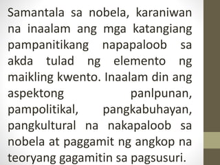 Samantala sa nobela, karaniwan
na inaalam ang mga katangiang
pampanitikang napapaloob sa
akda tulad ng elemento ng
maikling kwento. Inaalam din ang
aspektong panlpunan,
pampolitikal, pangkabuhayan,
pangkultural na nakapaloob sa
nobela at paggamit ng angkop na
teoryang gagamitin sa pagsusuri.
 