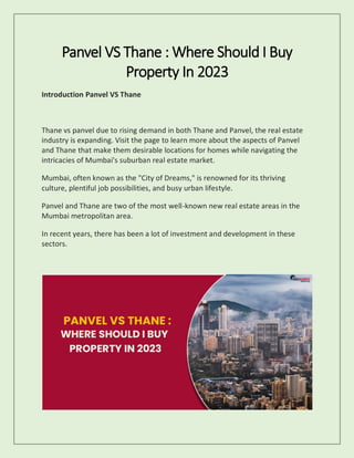 Panvel VS Thane : Where Should I Buy
Property In 2023
Introduction Panvel VS Thane
Thane vs panvel due to rising demand in both Thane and Panvel, the real estate
industry is expanding. Visit the page to learn more about the aspects of Panvel
and Thane that make them desirable locations for homes while navigating the
intricacies of Mumbai's suburban real estate market.
Mumbai, often known as the "City of Dreams," is renowned for its thriving
culture, plentiful job possibilities, and busy urban lifestyle.
Panvel and Thane are two of the most well-known new real estate areas in the
Mumbai metropolitan area.
In recent years, there has been a lot of investment and development in these
sectors.
 