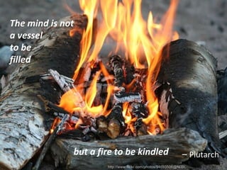 <ul><li>The mind is not a vessel to be filled </li></ul>but a fire to be kindled http://www.flickr.com/photos/94693506@N00...