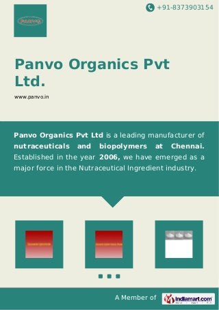 +91-8373903154 
Panvo Organics Pvt 
Ltd. 
www.panvo.in 
Panvo Organics Pvt Ltd is a leading manufacturer of 
nutraceuticals and biopolymers at Chennai. 
Established in the year 2006, we have emerged as a 
major force in the Nutraceutical Ingredient industry. 
A Member of 
 