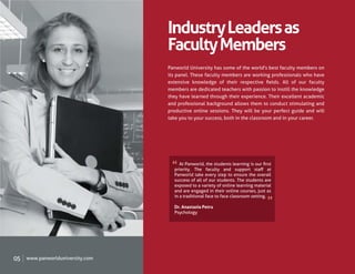Industry Leaders as
                                  Faculty Members
                                  Panworld University has some of the world's best faculty members on
                                  its panel. These faculty members are working professionals who have
                                  extensive knowledge of their respective ﬁelds. All of our faculty
                                  members are dedicated teachers with passion to instill the knowledge
                                  they have learned through their experience. Their excellent academic
                                  and professional background allows them to conduct stimulating and
                                  productive online sessions. They will be your perfect guide and will
                                  take you to your success, both in the classroom and in your career.




                                       At Panworld, the students learning is our ﬁrst
                                    priority. The faculty and support staﬀ at
                                    Panworld take every step to ensure the overall
                                    success of all of our students. The students are
                                    exposed to a variety of online learning material
                                    and are engaged in their online courses, just as
                                    in a traditional face to face classroom setting.

                                    Dr. Anastasia Petru
                                    Psychology




05   www.panworlduniversity.com
 