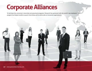 Corporate Alliances
     To facilitate the university’s internship and placement programs, Panworld has partnered with the world’s top employers. This
     program has helped students acquire internships and lucrative jobs at renowned organizations.




07   www.panworlduniversity.com
 