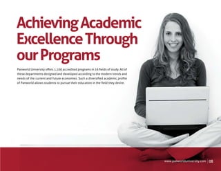 Achieving Academic
Excellence Through
our Programs
Panworld University oﬀers 1,100 accredited programs in 16 ﬁelds of study. All of
these departments designed and developed according to the modern trends and
needs of the current and future economies. Such a diversiﬁed academic proﬁle
of Panworld allows students to pursue their education in the ﬁeld they desire.




                                                                                   www.panworlduniversity.com   08
 