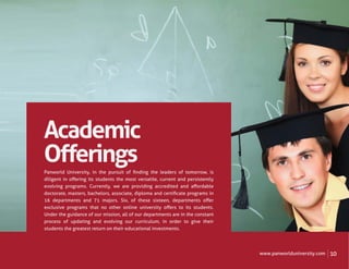 Academic
Oﬀerings
Panworld University, in the pursuit of ﬁnding the leaders of tomorrow, is
diligent in oﬀering its students the most versatile, current and persistently
evolving programs. Currently, we are providing accredited and aﬀordable
doctorate, masters, bachelors, associate, diploma and certiﬁcate programs in
16 departments and 71 majors. Six, of these sixteen, departments oﬀer
exclusive programs that no other online university oﬀers to its students.
Under the guidance of our mission, all of our departments are in the constant
process of updating and evolving our curriculum, in order to give their
students the greatest return on their educational investments.




                                                                                www.panworlduniversity.com   10
 