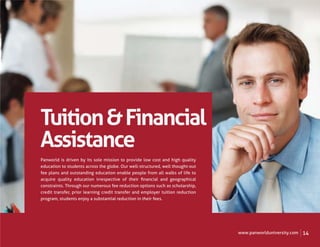 Tuition & Financial
Assistance
Panworld is driven by its sole mission to provide low cost and high quality
education to students across the globe. Our well-structured, well thought-out
fee plans and outstanding education enable people from all walks of life to
acquire quality education irrespective of their ﬁnancial and geographical
constraints. Through our numerous fee reduction options such as scholarship,
credit transfer, prior learning credit transfer and employer tuition reduction
program, students enjoy a substantial reduction in their fees.




                                                                                 www.panworlduniversity.com   14
 