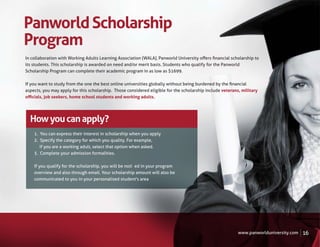 Panworld Scholarship
Program
In collaboration with Working Adults Learning Association (WALA), Panworld University oﬀers ﬁnancial scholarship to
its students. This scholarship is awarded on need and/or merit basis. Students who qualify for the Panworld
Scholarship Program can complete their academic program in as low as $1699.

If you want to study from the one the best online universities globally without being burdened by the ﬁnancial
aspects, you may apply for this scholarship. Those considered eligible for the scholarship include veterans, military
oﬃcials, job seekers, home school students and working adults.




  How you can apply?
    1. You can express their interest in scholarship when you apply
    2. Specify the category for which you quality. For example,
       if you are a working adult, select that option when asked.
    3. Complete your admission formalities.

    If you qualify for the scholarship, you will be noti�ed in your program
    overview and also through email. Your scholarship amount will also be
    communicated to you in your personalised student's area




                                                                                                           www.panworlduniversity.com   16
 