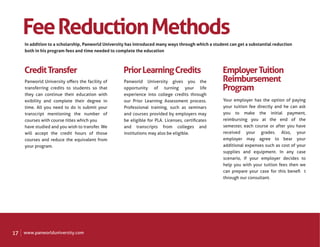 Fee Reduction Methods
     In addition to a scholarship, Panworld University has introduced many ways through which a student can get a substantial reduction
     both in his program fees and time needed to complete the education



     Credit Transfer                                 Prior Learning Credits                          Employer Tuition
     Panworld University oﬀers the facility of       Panworld University gives you the               Reimbursement
     transferring credits to students so that        opportunity of turning your life                Program
     they can continue their education with �        experience into college credits through
     exibility and complete their degree in          our Prior Learning Assessment process.          Your employer has the option of paying
     time. All you need to do is submit your         Professional training, such as seminars         your tuition fee directly and he can ask
     transcript mentioning the number of             and courses provided by employers may           you to make the initial payment,
     courses with course titles which you            be eligible for PLA. Licenses, certiﬁcates      reimbursing you at the end of the
     have studied and you wish to transfer. We       and transcripts from colleges and               semester, each course or after you have
     will accept the credit hours of those           institutions may also be eligible.              received your grades. Also, your
     courses and reduce the equivalent from                                                          employer may agree to bear your
     your program.                                                                                   additional expenses such as cost of your
                                                                                                     supplies and equipment. In any case
                                                                                                     scenario, if your employer decides to
                                                                                                     help you with your tuition fees then we
                                                                                                     can prepare your case for this beneﬁ� t
                                                                                                     through our consultant.




17   www.panworlduniversity.com
 