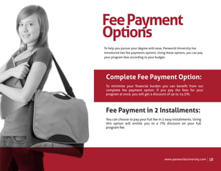 Fee Payment
Options
To help you pursue your degree with ease, Panworld University has
introduced two fee payments options. Using these options, you can pay
your program fees according to your budget.




 Complete Fee Payment Option:
 To minimize your ﬁnancial burden you can beneﬁt from our
 complete fee payment option. If you pay the fees for your
 program at once, you will get a discount of up to 14.5%.




 Fee Payment in 2 Installments:
 You can choose to pay your full fee in 2 easy installments. Using
 this option will entitle you to a 7% discount on your full
 program fee.




                                          www.panworlduniversity.com    18
 