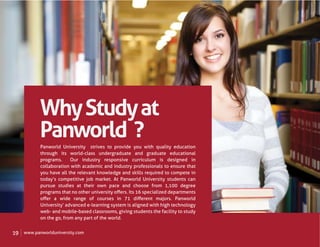 Why Study at
            Panworld ?
            Panworld University strives to provide you with quality education
            through its world-class undergraduate and graduate educational
            programs.     Our industry responsive curriculum is designed in
            collaboration with academic and industry professionals to ensure that
            you have all the relevant knowledge and skills required to compete in
            today’s competitive job market. At Panworld University students can
            pursue studies at their own pace and choose from 1,100 degree
            programs that no other university oﬀers. Its 16 specialized departments
            oﬀer a wide range of courses in 71 diﬀerent majors. Panworld
            University’ advanced e-learning system is aligned with high technology
            web- and mobile-based classrooms, giving students the facility to study
            on the go, from any part of the world.


19   www.panworlduniversity.com
 