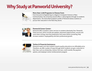 Why Study at Panworld University?
             More than 1100 Programs to Choose from:
             From Accounts to Engineering to a degree in Computer Science or Mass
             Communication, the university around oﬀers 1,100 programs through its academic
             departments. The diversiﬁed academic proﬁle of Panworld allows students to
             pursue their education in the ﬁeld they desire.




             Panworld Career Center:
             Panworld oﬀers excellent career services to students absolutely free. Panworld.
             These services, which include job updates, placement opportunities, resume and
             cover letter writing, interview preparation and career based counseling, help
             increase students’ employability and their professional growth.




             Tuition & Financial Assistance;
             Panworld makes sure that students acquire quality education at an aﬀordable price.
             Therefore, we oﬀer number of ways through which students can get a reduction in
             their fees, such as scholarship, interest free loan, credit transfer, fee payment
             options, and employer tuition reimbursement program




                                                                    www.panworlduniversity.com    20
 