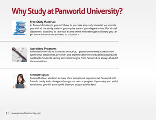 Why Study at Panworld University?
                     Free Study Material:
                     At Panworld students, you don’t have to purchase any study material; we provide
                     you with all the study material you require to earn your degree online. Our virtual
                     classrooms allow you to take your exams online while through our library you can
                     get all the information you need to study for it.




                     Accredited Programs
                     Panworld University is accredited by ACFOE, a globally renowned accreditation
                     agency that establishes, preserves and promotes the ﬁnest educational standards
                     worldwide. Students earning accredited degree from Panworld are always ahead of
                     the competition




                     Referral Program:
                     Panworld allows students to share their educational experience at Panworld with
                     friends, family and colleagues through our referral program. Upon every successful
                     enrollment, you will earn a 20% discount on your tuition fees.




21   www.panworlduniversity.com
 