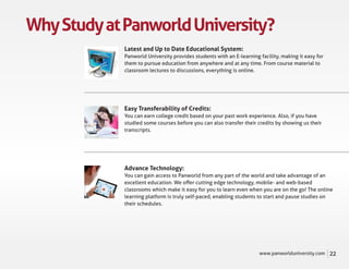 Why Study at Panworld University?
             Latest and Up to Date Educational System:
             Panworld University provides students with an E-learning facility, making it easy for
             them to pursue education from anywhere and at any time. From course material to
             classroom lectures to discussions, everything is online.




             Easy Transferability of Credits:
             You can earn college credit based on your past work experience. Also, if you have
             studied some courses before you can also transfer their credits by showing us their
             transcripts.




             Advance Technology:
             You can gain access to Panworld from any part of the world and take advantage of an
             excellent education. We oﬀer cutting edge technology, mobile- and web-based
             classrooms which make it easy for you to learn even when you are on the go! The online
             learning platform is truly self-paced, enabling students to start and pause studies on
             their schedules.




                                                                      www.panworlduniversity.com     22
 