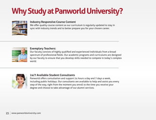 Why Study at Panworld University?
                     Industry Responsive Course Content
                     We oﬀer quality course content as our curriculum is regularly updated to stay in
                     sync with industry trends and to better prepare you for your chosen career.




                     Exemplary Teachers:
                     Our faculty consists of highly qualiﬁed and experienced individuals from a broad
                     spectrum of professional ﬁelds. Our academic programs and curriculums are designed
                     by our faculty to ensure that you develop skills needed to compete in today’s complex
                     world.




                     24/7 Available Student Consultants
                     Panworld oﬀers consultation and support 24 hours a day and 7 days a week,
                     including public holidays. Our consultants are available to help and assist you every
                     step of the way, right from the moment you enroll to the time you receive your
                     degree and choose to take advantage of our alumni services.




23   www.panworlduniversity.com
 