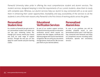 Panworld University takes pride in oﬀering the most comprehensive student and alumni services. The
     student services, designed keeping in mind the requirements of our current students, allow them to study
     with complete ease. Whereas, our alumni services help our alumni to stay connected with us as we assist
     them in enhancing their career opportunities. Availablity and easy accessibility of the services to all the
     students is one of the main reasons why Panworld is the ﬁrst choice of working adults across the globe.


     Personalized                                   Educational                                  Personalized
     Student Area                                   Veriﬁcation Services                         Alumni Area
     As a student at Panworld you get access to     As part of our student support services,     As soon as you graduate, you will be
     our personalized student area where you        Panworld University provides an education    provided complete access to your
     can pay your remaining tuition fee,            veriﬁcation service which assures our        personalized alumni area. It will help you
     manage your courses, attend your classes       students that their degree, certiﬁcate and   stay connected with Panworld and enjoy
     and avail our wide range of support            diploma program will receive international   our exceptional services including career,
     services. Through the area you can also        recognition. We can verify your documents    veriﬁcation, apostile and consultancy
     apply for credit transfer and prior learning   through phone, email and fax. We can even    services.
     credits.                                       post them on your desired address.




25   www.panworlduniversity.com
 
