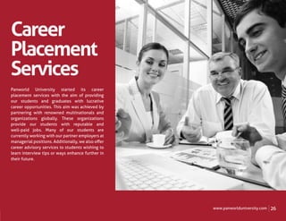 Career
Placement
Services
Panworld University started its career
placement services with the aim of providing
our students and graduates with lucrative
career opportunities. This aim was achieved by
partnering with renowned multinationals and
organizations globally. These organizations
provide our students with reputable and
well-paid jobs. Many of our students are
currently working with our partner employers at
managerial positions. Additionally, we also oﬀer
career advisory services to students wishing to
learn interview tips or ways enhance further in
their future.




                                                   www.panworlduniversity.com   26
 