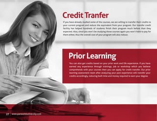 Credit Tranfer
                                  If you have already studied some of the courses, we are willing to transfer their credits to
                                  your current program and reduce the equivalent from your program. Our transfer credit
                                  facility has helped hundreds of students ﬁnish their program much before than they
                                  expected. Also, since you won’t be studying those courses again you won’t have to pay for
                                  them either, thus the overall cost of your program will also reduce.




                                       Prior Learning
                                        You can also get credits based on your prior work and life experience. If you have
                                        earned any experience through trainings, job or workshop which you believe
                                        comprehends with your courses then you can apply for credit transfer. Our prior
                                        learning assessment team after analyzing your past experience will transfer your
                                        credits accordingly, reducing both time and money required to earn your degree.




27   www.panworlduniversity.com
 