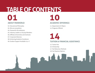 TABLE OF CONTENTS
01
ABOUT PANWORLD
                                          10
                                          ACADEMIC OFFERINGS
02. Educational Philosophy                11. Departments & Majors
03. We are everywhere                     12. Programs Oﬀered
04. Panworld's Accreditation




                                          14
05. Industry Leaders as Faculty Members
06. Aﬃliate Universities and Institutes
07. Corporate Alliances
08. Achieving Academic Excellence
09. Student Support Available 24 x 7      TUITION & FINANCIAL ASSISTANCE
                                          15. Tuition Fee
                                          16. Scholarship
                                          17. Fee Reduction Methods
                                          18. Fee Payment Options
 