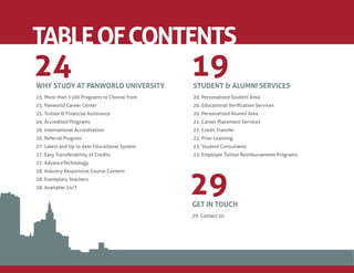 TABLE OF CONTENTS
24
WHY STUDY AT PANWORLD UNIVERSITY
                                               19
                                               STUDENT & ALUMNI SERVICES
25. More than 1100 Programs to Choose from     20. Personalized Student Area
25. Panworld Career Center                     20. Educational Veriﬁcation Services
25. Tuition & Financial Assistance             20. Personalized Alumni Area
26. Accredited Programs                        21. Career Placement Services
26. International Accreditation                22. Credit Transfer
26. Referral Program                           22. Prior Learning
27. Latest and Up to date Educational System   23. Student Consultants
27. Easy Transferability of Credits            23. Employer Tuition Reimbursement Programs
27. AdvanceTechnology




                                               29
28. Industry Responsive Course Content
28. Exemplary Teachers
28. Available 24/7


                                               GET IN TOUCH
                                               29. Contact Us
 