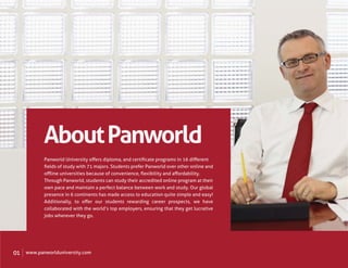 About Panworld
            Panworld University oﬀers diploma, and certiﬁcate programs in 16 diﬀerent
            ﬁelds of study with 71 majors. Students prefer Panworld over other online and
            oﬄine universities because of convenience, ﬂexibility and aﬀordability.
            Through Panworld, students can study their accredited online program at their
            own pace and maintain a perfect balance between work and study. Our global
            presence in 6 continents has made access to education quite simple and easy!
            Additionally, to oﬀer our students rewarding career prospects, we have
            collaborated with the world’s top employers, ensuring that they get lucrative
            jobs wherever they go.




01   www.panworlduniversity.com
 