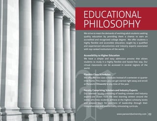 EDUCATIONAL
PHILOSOPHY
We strive to meet the demands of working adult students seeking
quality education by providing them a chance to earn an
accredited and recognized college degree. We oﬀer students a
highly ﬂexible and accessible education, taught by a qualiﬁed
and experienced educationists and industry experts associated
with top-ranked institutions of the world.

Accessibility to Higher Education
We have a simple and easy admission process that allows
students to study in a highly ﬂexible and hassle-free way. Our
virtual classrooms can be accessed in several regions of the
world.

Flexible Class Schedules
We oﬀer ﬂexible class schedules instead of a semester or quarter
time frame. This means you can get started right away and enroll
at Panworld University at any time of the year.

Faculty Comprising Scholars and Industry Experts
Our talented faculty-consisting of leading scholars and industry
experts-are drawn from the best learning centers around the
world, who help students achieve at the highest scholarly levels
and prepare them for positions of leadership through their
comprehensive and intellectually stimulating curricula.


                                 www.panworlduniversity.com        02
 