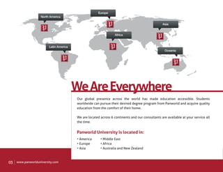 Europe
                    North America

                                                                                                 Asia


                                                                  Africa


                         Latin America
                                                                                                   Oceania




                                         We Are Everywhere
                                         Our global presence across the world has made education accessible. Students
                                         worldwide can pursue their desired degree program from Panworld and acquire quality
                                         education from the comfort of their home.

                                         We are located across 6 continents and our consultants are available at your service all
                                         the time.


                                         Panworld University is located in:
                                         • America      • Middle East
                                         • Europe       • Africa
                                         • Asia         • Australia and New Zealand



03   www.panworlduniversity.com
 