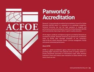Panworld’s
Accreditation
Panworld is internationally accredited by Accreditation Council For Online
Education (ACFOE) which is a testament to its worldwide recognition.
Panworld University has met the high standards of integrity and
performance set by the Accreditation Council For Online Education (ACFOE)
and is persistently improving to deliver superior quality education.

All the degree, certiﬁcate and diploma programs provided by Panworld are
accredited by ACFOE. Panworld University was granted the accreditation
status by ACFOE after thorough evaluation of the university’s
state-of-the-art online education system, curricula management, faculty
and overall institutional performance.

About ACFOE

ACFOE is a global accreditation agency which ensures that institutions
providing higher education meet adequate levels of quality. ACFOE is a
private educational association of international scope, which develops
evaluation criteria and conducts peer evaluations to assess whether or not
those criteria are met.




                                              www.panworlduniversity.com     04
 