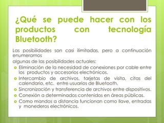 ¿Qué se puede hacer con los
productos con tecnología
Bluetooth?
Las posibilidades son casi ilimitadas, pero a continuación
enumeramos
algunas de las posibilidades actuales:
 Eliminación de la necesidad de conexiones por cable entre
los productos y accesorios electrónicos.
 Intercambio de archivos, tarjetas de visita, citas del
calendario, etc. entre usuarios de Bluetooth.
 Sincronización y transferencia de archivos entre dispositivos.
 Conexión a determinados contenidos en áreas públicas.
 Como mandos a distancia funcionan como llave, entradas
y monederos electrónicos.
 