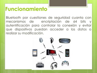 Funcionamiento
Bluetooth por cuestiones de seguridad cuanta con
mecanismos de encriptación de 64 bits y
autentificación para controlar la conexión y evitar
que dispositivos puedan acceder a los datos o
realizar su modificación.
 