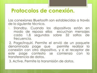 Protocolos de conexión.
Las conexiones Bluetooth son establecidas a través
de la siguiente técnica.
1. Standby. Cuando los dispositivos están en
modo de reposo ellos escuchan mensajes
cada 1.8 segundos sobre 32 saltos de
frecuencia.
2. Page/inquirí. Permite el envió de un paquete
denominado page que permite realizar la
conexión con otro dispositivo, y si el receptor de
este page contesta se comienza con la
transferencia de datos.
3. Active. Permite la transmisión de datos.
 