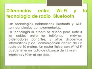 Diferencias entre Wi-Fi y la
tecnología de radio Bluetooth
Las tecnologías inalámbricas Bluetooth y Wi-Fi
son tecnologías complementarias.
La tecnología Bluetooth se diseña para sustituir
los cables entre los teléfonos móviles,
ordenadores portátiles, y otros dispositivos
informáticos y de comunicación dentro de un
radio de 10 metros. Un router típico con Wi-Wi Fi
puede tener un radio de alcance de 45 m en
interiores y 90 m al aire libre.
 