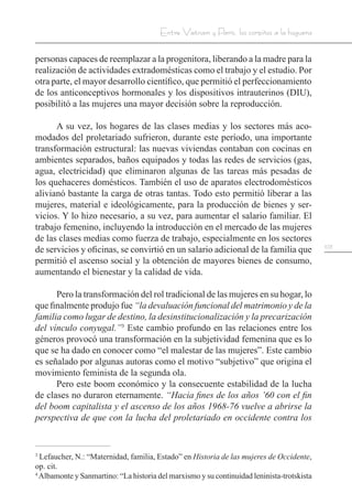 103
Entre Vietnam y París, los corpiños a la hoguera
personas capaces de reemplazar a la progenitora, liberando a la madre para la
realización de actividades extradomésticas como el trabajo y el estudio. Por
otra parte, el mayor desarrollo científico, que permitió el perfeccionamiento
de los anticonceptivos hormonales y los dispositivos intrauterinos (DIU),
posibilitó a las mujeres una mayor decisión sobre la reproducción.
A su vez, los hogares de las clases medias y los sectores más aco-
modados del proletariado sufrieron, durante este período, una importante
transformación estructural: las nuevas viviendas contaban con cocinas en
ambientes separados, baños equipados y todas las redes de servicios (gas,
agua, electricidad) que eliminaron algunas de las tareas más pesadas de
los quehaceres domésticos. También el uso de aparatos electrodomésticos
alivianó bastante la carga de otras tantas. Todo esto permitió liberar a las
mujeres, material e ideológicamente, para la producción de bienes y ser-
vicios. Y lo hizo necesario, a su vez, para aumentar el salario familiar. El
trabajo femenino, incluyendo la introducción en el mercado de las mujeres
de las clases medias como fuerza de trabajo, especialmente en los sectores
de servicios y oficinas, se convirtió en un salario adicional de la familia que
permitió el ascenso social y la obtención de mayores bienes de consumo,
aumentando el bienestar y la calidad de vida.
Pero la transformación del rol tradicional de las mujeres en su hogar, lo
que finalmente produjo fue “la devaluación funcional del matrimonio y de la
familia como lugar de destino, la desinstitucionalización y la precarización
del vínculo conyugal.”3
Este cambio profundo en las relaciones entre los
géneros provocó una transformación en la subjetividad femenina que es lo
que se ha dado en conocer como “el malestar de las mujeres”. Este cambio
es señalado por algunas autoras como el motivo “subjetivo” que origina el
movimiento feminista de la segunda ola.
Pero este boom económico y la consecuente estabilidad de la lucha
de clases no duraron eternamente. “Hacia fines de los años ’60 con el fin
del boom capitalista y el ascenso de los años 1968-76 vuelve a abrirse la
perspectiva de que con la lucha del proletariado en occidente contra los
3
Lefaucher, N.: “Maternidad, familia, Estado” en Historia de las mujeres de Occidente,
op. cit.
4
Albamonte y Sanmartino: “La historia del marxismo y su continuidad leninista-trotskista
 