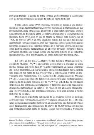 105
Entre Vietnam y París, los corpiños a la hoguera
por igual trabajo” y contra la doble jornada que sobrecarga a las mujeres
con las tareas domésticas después de trabajar fuera del hogar.
Como vimos, desde 1945 se asistía, en todos los países, a una prolife-
ración de leyes, reglamentaciones, decretos nacionales e internacionales que
proclamaban, entre otras cosas, el derecho a igual salario por igual trabajo.
Sin embargo, la diferencia entre los salarios masculinos y los femeninos se
mantiene hasta 1968, año en que la brecha se reduce, para llegar a ser en
1975, de entre el 25% y el 35% según los países. En este año, las mujeres
que trabajan fuera del hogar realizan tres veces más trabajo doméstico que los
hombres. En cuanto a los lugares ocupados en el mercado laboral, las mujeres
están particularmente representadas en el sector terciario (comercio, banca,
servicios), mientras que siguen siendo una pequeña minoría en las industrias
manufactureras, en la construcción, las obras públicas y los transportes.
En 1966, en los EE.UU., Betty Friedan funda la Organización Na-
cional de Mujeres (NOW), que agrupó centralmente a mujeres de clase
media, casadas con hijos. Para 1971, esta organización ya llega a tener más
de 10.000 miembros, a pesar de que al año de su fundación había sufrido
una escisión por parte de mujeres jóvenes y solteras que crearon un mo-
vimiento más radicalizado, el Movimiento de Liberación de las Mujeres
(WLM). Una gran conquista del movimiento de mujeres norteamericano,
impulsada de manera conjunta por la NOW y el WLM, fue la obligación
impuesta a las compañías de telégrafos y teléfonos para que pagaran las
diferencias retroactivas de salario –en relación con el salario masculino-
que le correspondía a las empleadas mujeres, cifra que alcanzó a varios
millones de dólares.
Otro blanco importante del ataque de las mujeres fueron las políticas
sobre derechos reproductivos, aborto y violencia sexual. En 1971, 365 mu-
jeres alemanas reconocidas publicaron, en una revista, que habían abortado.
Esto desencadenó una declaración de apoyo de 86.500 firmas de mujeres
que confesaban haber hecho lo mismo, la que fue presentada al Ministerio
corona de flores en honor a la esposa desconocida del soldado desconocido y, junto a
ella, otra con la siguiente frase: “de cada dos hombres, uno es una mujer”.
7
La solicitada, denominada de “las 300 sinvergüenzas” se reproduce con sus firmas
 
