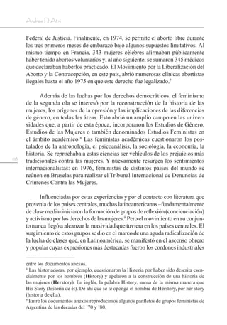 106
Andrea D’Atri
Federal de Justicia. Finalmente, en 1974, se permite el aborto libre durante
los tres primeros meses de embarazo bajo algunos supuestos limitativos. Al
mismo tiempo en Francia, 343 mujeres célebres afirmaban públicamente
haber tenido abortos voluntarios y, al año siguiente, se sumaron 345 médicos
que declaraban haberlos practicado. El Movimiento por la Liberalización del
Aborto y la Contracepción, en este país, abrió numerosas clínicas abortistas
ilegales hasta el año 1975 en que este derecho fue legalizado.7
Además de las luchas por los derechos democráticos, el feminismo
de la segunda ola se interesó por la reconstrucción de la historia de las
mujeres, los orígenes de la opresión y las implicaciones de las diferencias
de género, en todas las áreas. Esto abrió un amplio campo en las univer-
sidades que, a partir de esta época, incorporaron los Estudios de Género,
Estudios de las Mujeres o también denominados Estudios Feministas en
el ámbito académico.8
Las feministas académicas cuestionaron los pos-
tulados de la antropología, el psicoanálisis, la sociología, la economía, la
historia. Se reprochaba a estas ciencias ser vehículos de los prejuicios más
tradicionales contra las mujeres. Y nuevamente resurgen los sentimientos
internacionalistas: en 1976, feministas de distintos países del mundo se
reúnen en Bruselas para realizar el Tribunal Internacional de Denuncias de
Crímenes Contra las Mujeres.
Influenciadas por estas experiencias y por el contacto con literatura que
provenía de los países centrales, muchas latinoamericanas –fundamentalmente
de clase media- iniciaron la formación de grupos de reflexión (concienciación)
yactivismoporlosderechosdelasmujeres.9
Pero el movimiento en su conjun-
to nunca llegó a alcanzar la masividad que tuviera en los países centrales. El
surgimiento de estos grupos se dio en el marco de una aguda radicalización de
la lucha de clases que, en Latinoamérica, se manifestó en el ascenso obrero
y popular cuyas expresiones más destacadas fueron los cordones industriales
entre los documentos anexos.
8
Las historiadoras, por ejemplo, cuestionaron la Historia por haber sido descrita esen-
cialmente por los hombres (History) y apelaron a la construcción de una historia de
las mujeres (Herstory). En inglés, la palabra History, suena de la misma manera que
His Story (historia de él). De ahí que se le oponga el nombre de Herstory, por her story
(historia de ella).
9
Entre los documentos anexos reproducimos algunos panfletos de grupos feministas de
Argentina de las décadas del ’70 y ’80.
 