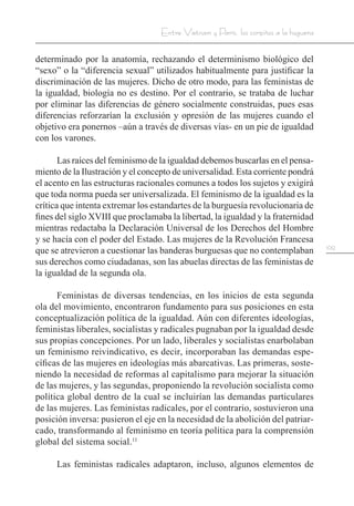 109
Entre Vietnam y París, los corpiños a la hoguera
determinado por la anatomía, rechazando el determinismo biológico del
“sexo” o la “diferencia sexual” utilizados habitualmente para justificar la
discriminación de las mujeres. Dicho de otro modo, para las feministas de
la igualdad, biología no es destino. Por el contrario, se trataba de luchar
por eliminar las diferencias de género socialmente construidas, pues esas
diferencias reforzarían la exclusión y opresión de las mujeres cuando el
objetivo era ponernos –aún a través de diversas vías- en un pie de igualdad
con los varones.
Las raíces del feminismo de la igualdad debemos buscarlas en el pensa-
miento de la Ilustración y el concepto de universalidad. Esta corriente pondrá
el acento en las estructuras racionales comunes a todos los sujetos y exigirá
que toda norma pueda ser universalizada. El feminismo de la igualdad es la
crítica que intenta extremar los estandartes de la burguesía revolucionaria de
fines del siglo XVIII que proclamaba la libertad, la igualdad y la fraternidad
mientras redactaba la Declaración Universal de los Derechos del Hombre
y se hacía con el poder del Estado. Las mujeres de la Revolución Francesa
que se atrevieron a cuestionar las banderas burguesas que no contemplaban
sus derechos como ciudadanas, son las abuelas directas de las feministas de
la igualdad de la segunda ola.
Feministas de diversas tendencias, en los inicios de esta segunda
ola del movimiento, encontraron fundamento para sus posiciones en esta
conceptualización política de la igualdad. Aún con diferentes ideologías,
feministas liberales, socialistas y radicales pugnaban por la igualdad desde
sus propias concepciones. Por un lado, liberales y socialistas enarbolaban
un feminismo reivindicativo, es decir, incorporaban las demandas espe-
cíficas de las mujeres en ideologías más abarcativas. Las primeras, soste-
niendo la necesidad de reformas al capitalismo para mejorar la situación
de las mujeres, y las segundas, proponiendo la revolución socialista como
política global dentro de la cual se incluirían las demandas particulares
de las mujeres. Las feministas radicales, por el contrario, sostuvieron una
posición inversa: pusieron el eje en la necesidad de la abolición del patriar-
cado, transformando al feminismo en teoría política para la comprensión
global del sistema social.11
Las feministas radicales adaptaron, incluso, algunos elementos de
 