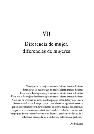 “Estar juntas las mujeres no era suficiente, éramos distintas.
Estar juntas las mujeres gay no era suficiente, éramos distintas.
Estar juntas las mujeres negras no era suficiente, éramos distintas.
Estar juntas las mujeres lesbianas negras no era suficiente, éramos distintas.
Cada una de nosotras teníamos nuestras propias necesidades y objetivos y
alianzas muy diversas. La supervivencia nos advertía a algunas de nosotras
que no nos podíamos permitir definirnos a nosotras mismas fácilmente, ni
tampoco encerrarnos en una definición estrecha... Ha hecho falta un cierto
tiempo para darnos cuenta de que nuestro lugar era precisamente la casa de la
diferencia, más que la seguridad de una diferencia en particular”
Audré Lorde
VII
Diferencia de mujer,
diferencias de mujeres
 
