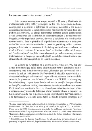 115
Diferencia de mujer, diferencias de mujeres
La ofensiva imperialista barre con todo1
Este proceso revolucionario que sacudió a Oriente y Occidente si-
multáneamente entre 1968 y principios de los ‘80, fue cerrado mediante
concesiones a las masas y reformas en los países centrales y con golpes
contrarrevolucionarios y sangrientos en los países de la periferia. Para que
pudiera acaecer esto, las clases dominantes contaron con la colaboración
de las direcciones del stalinismo, la socialdemocracia y el nacionalismo
burgués, que le impusieron desvíos, derrotas y traiciones a la movilización
revolucionaria. Esto le permitió al imperialismo rearmarse y, a principios
de los ’80, lanzar una contraofensiva económica, política y militar contra su
propio proletariado, las masas semicoloniales y los estados obreros burocra-
tizados. Fue el comienzo de lo que se llamó la ofensiva neoliberal. A través
del “neoliberalismo”, también conocido en este período como reaganismo-
thatcherismo2
, la burguesía mundial intentó salir de la crisis estructural que
atravesaba al sistema capitalista en los últimos años.
La derrota de Argentina en la guerra de Malvinas de 1982 fue uno
de los elementos que actuó como disciplinador para el continente latino-
americano y todo el mundo semicolonial, situación que se continuó con la
derrota de Irak en la Guerra del Golfo de 1991. La lección aprendida fue la
de que no había que enfrentarse al imperialismo, que éste era invencible.
Además, la guerra sucia de la “contra” armada por EE.UU. en Nicaragua y
la capitulación y cooptación de las direcciones de los ejércitos guerrilleros
de la región, mediante pactos y acuerdos que desarticularon la revolución en
Centroamérica, terminaron de cerrar el cuadro de esta ofensiva imperialista
que fragmentó y puso a la defensiva al movimiento obrero y popular. En
Latinoamérica éste fue el período en que se produjeron las “transiciones
a la democracia”, teniendo como telón de fondo el terror sembrado por
1
Lo que sigue incluye una reelaboración de la ponencia presentada a la IIº Conferencia
Internacional “La Obra de Carlos Marx y los desafíos del siglo XXI”, La Habana -
Cuba, mayo de 2004. Dicha ponencia, ampliada, fue publicada también en Panorama
Internacional www.ft.org.ar y la revista Lucha de Clases Nº 2/3, abril 2004, con el título
“Feminismo Latinoamericano: entre la insolencia de las luchas populares y la mesura
de la institucionalización”.
2
Ronald Reagan, del Partido Republicano, fue el presidente norteamericano de este
período y Margareth Thatcher, la primera ministro británica del partido conservador.
 