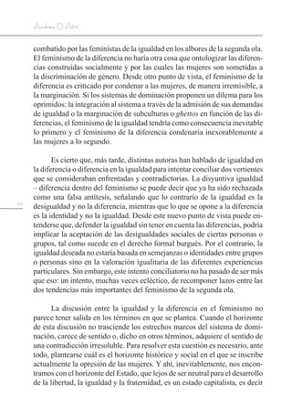 122
Andrea D’Atri
combatido por las feministas de la igualdad en los albores de la segunda ola.
El feminismo de la diferencia no haría otra cosa que ontologizar las diferen-
cias construidas socialmente y por las cuales las mujeres son sometidas a
la discriminación de género. Desde otro punto de vista, el feminismo de la
diferencia es criticado por condenar a las mujeres, de manera irremisible, a
la marginación. Si los sistemas de dominación proponen un dilema para los
oprimidos: la integración al sistema a través de la admisión de sus demandas
de igualdad o la marginación de subculturas o ghettos en función de las di-
ferencias, el feminismo de la igualdad tendría como consecuencia inevitable
lo primero y el feminismo de la diferencia condenaría inexorablemente a
las mujeres a lo segundo.
Es cierto que, más tarde, distintas autoras han hablado de igualdad en
la diferencia o diferencia en la igualdad para intentar conciliar dos vertientes
que se consideraban enfrentadas y contradictorias. La disyuntiva igualdad
– diferencia dentro del feminismo se puede decir que ya ha sido rechazada
como una falsa antítesis, señalando que lo contrario de la igualdad es la
desigualdad y no la diferencia, mientras que lo que se opone a la diferencia
es la identidad y no la igualdad. Desde este nuevo punto de vista puede en-
tenderse que, defender la igualdad sin tener en cuenta las diferencias, podría
implicar la aceptación de las desigualdades sociales de ciertas personas o
grupos, tal como sucede en el derecho formal burgués. Por el contrario, la
igualdad deseada no estaría basada en semejanzas o identidades entre grupos
o personas sino en la valoración igualitaria de las diferentes experiencias
particulares. Sin embargo, este intento conciliatorio no ha pasado de ser más
que eso: un intento, muchas veces ecléctico, de recomponer lazos entre las
dos tendencias más importantes del feminismo de la segunda ola.
La discusión entre la igualdad y la diferencia en el feminismo no
parece tener salida en los términos en que se plantea. Cuando el horizonte
de esta discusión no trasciende los estrechos marcos del sistema de domi-
nación, carece de sentido o, dicho en otros términos, adquiere el sentido de
una contradicción irresoluble. Para resolver esta cuestión es necesario, ante
todo, plantearse cuál es el horizonte histórico y social en el que se inscribe
actualmente la opresión de las mujeres. Y ahí, inevitablemente, nos encon-
tramos con el horizonte del Estado, que lejos de ser neutral para el desarrollo
de la libertad, la igualdad y la fraternidad, es un estado capitalista, es decir
 