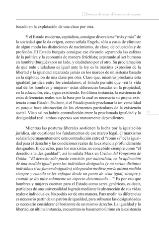 123
Diferencia de mujer, diferencias de mujeres
basado en la explotación de una clase por otra.
Yel Estado moderno, capitalista, consigue divorciarse “más y más” de
la sociedad que le da origen, como señala Engels, sólo a costa de eliminar
de algún modo las distinciones de nacimiento, de clase, de educación y de
profesión. El Estado burgués consigue ese divorcio separando las esferas
de la política y la economía de manera fetichista; separando al ser humano
en hombre (burgués) por un lado, y ciudadano por el otro. Su proclamación
de que todo ciudadano es igual ante la ley es la máxima expresión de la
libertad y la igualdad alcanzada jamás en los marcos de un sistema basado
en la explotación de una clase por otra. Claro que, mientras proclama esta
igualdad jurídica entre los ciudadanos, el Estado permite que –en la vida
real de los hombres y mujeres– estas diferencias basadas en la propiedad,
en la educación, etc., sigan existiendo. En última instancia, la existencia de
estas diferencias reales son la base por la cual es necesaria su propia exis-
tencia como Estado. Es decir, si el Estado puede proclamar la universalidad
es porque hace abstracción de los elementos particulares de la existencia
social. Visto así no habría contradicción entre la proclamada igualdad y la
desigualdad real: ambos aspectos son mutuamente dependientes.
Mientras las posturas liberales sostienen la lucha por la igualación
jurídica, sin cuestionar los fundamentos de ese marco legal, el marxismo
señalará permanentemente esta contradicción entre el “como si” de la igual-
dad para el derecho y las condiciones reales de la existencia profundamente
desiguales. El derecho, para los marxistas, es concebido siempre como “el
derecho a la desigualdad”; así lo señala Marx en Crítica del Programa de
Gotha: “El derecho sólo puede consistir, por naturaleza, en la aplicación
de una medida igual; pero los individuos desiguales (y no serían distintos
individuos si no fuesen desiguales) sólo pueden medirse por la misma medida
siempre y cuando se les enfoque desde un punto de vista igual, siempre y
cuando se les mire solamente un aspecto determinado...”8
Es por eso que
hombres y mujeres cuentan para el Estado como seres genéricos, es decir,
partícipes de una universalidad lograda mediante la abstracción de sus vidas
reales e individuales. No podría ser de otra manera. Para medir las diferencias
es necesario partir de un patrón de igualdad, para subsanar las desigualdades
es necesario considerar el horizonte de un mismo derecho. La igualdad y la
libertad, en última instancia, encuentran su basamento último en la existencia
 