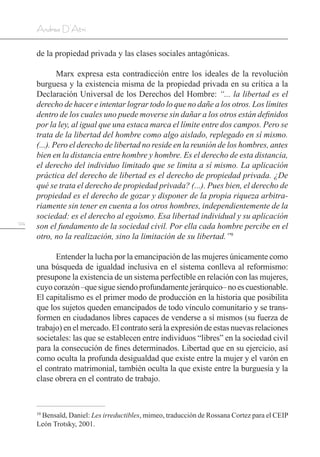 124
Andrea D’Atri
de la propiedad privada y las clases sociales antagónicas.
Marx expresa esta contradicción entre los ideales de la revolución
burguesa y la existencia misma de la propiedad privada en su crítica a la
Declaración Universal de los Derechos del Hombre: “... la libertad es el
derecho de hacer e intentar lograr todo lo que no dañe a los otros. Los límites
dentro de los cuales uno puede moverse sin dañar a los otros están definidos
por la ley, al igual que una estaca marca el límite entre dos campos. Pero se
trata de la libertad del hombre como algo aislado, replegado en sí mismo.
(...). Pero el derecho de libertad no reside en la reunión de los hombres, antes
bien en la distancia entre hombre y hombre. Es el derecho de esta distancia,
el derecho del individuo limitado que se limita a sí mismo. La aplicación
práctica del derecho de libertad es el derecho de propiedad privada. ¿De
qué se trata el derecho de propiedad privada? (...). Pues bien, el derecho de
propiedad es el derecho de gozar y disponer de la propia riqueza arbitra-
riamente sin tener en cuenta a los otros hombres, independientemente de la
sociedad: es el derecho al egoísmo. Esa libertad individual y su aplicación
son el fundamento de la sociedad civil. Por ella cada hombre percibe en el
otro, no la realización, sino la limitación de su libertad.”9
Entender la lucha por la emancipación de las mujeres únicamente como
una búsqueda de igualdad inclusiva en el sistema conlleva al reformismo:
presupone la existencia de un sistema perfectible en relación con las mujeres,
cuyocorazón–quesiguesiendoprofundamentejerárquico–noescuestionable.
El capitalismo es el primer modo de producción en la historia que posibilita
que los sujetos queden emancipados de todo vínculo comunitario y se trans-
formen en ciudadanos libres capaces de venderse a sí mismos (su fuerza de
trabajo) en el mercado. El contrato será la expresión de estas nuevas relaciones
societales: las que se establecen entre individuos “libres” en la sociedad civil
para la consecución de fines determinados. Libertad que en su ejercicio, así
como oculta la profunda desigualdad que existe entre la mujer y el varón en
el contrato matrimonial, también oculta la que existe entre la burguesía y la
clase obrera en el contrato de trabajo.
10
Bensaïd, Daniel: Les irreductibles, mimeo, traducción de Rossana Cortez para el CEIP
León Trotsky, 2001.
 
