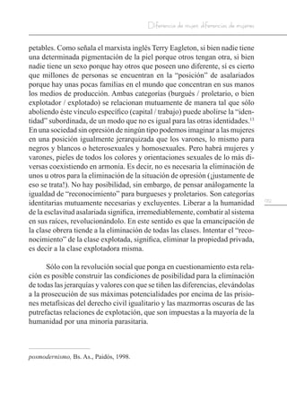 129
Diferencia de mujer, diferencias de mujeres
petables. Como señala el marxista inglés Terry Eagleton, si bien nadie tiene
una determinada pigmentación de la piel porque otros tengan otra, si bien
nadie tiene un sexo porque hay otros que poseen uno diferente, sí es cierto
que millones de personas se encuentran en la “posición” de asalariados
porque hay unas pocas familias en el mundo que concentran en sus manos
los medios de producción. Ambas categorías (burgués / proletario, o bien
explotador / explotado) se relacionan mutuamente de manera tal que sólo
aboliendo éste vínculo específico (capital / trabajo) puede abolirse la “iden-
tidad” subordinada, de un modo que no es igual para las otras identidades.13
En una sociedad sin opresión de ningún tipo podemos imaginar a las mujeres
en una posición igualmente jerarquizada que los varones, lo mismo para
negros y blancos o heterosexuales y homosexuales. Pero habrá mujeres y
varones, pieles de todos los colores y orientaciones sexuales de lo más di-
versas coexistiendo en armonía. Es decir, no es necesaria la eliminación de
unos u otros para la eliminación de la situación de opresión (¡justamente de
eso se trata!). No hay posibilidad, sin embargo, de pensar análogamente la
igualdad de “reconocimiento” para burgueses y proletarios. Son categorías
identitarias mutuamente necesarias y excluyentes. Liberar a la humanidad
de la esclavitud asalariada significa, irremediablemente, combatir al sistema
en sus raíces, revolucionándolo. En este sentido es que la emancipación de
la clase obrera tiende a la eliminación de todas las clases. Intentar el “reco-
nocimiento” de la clase explotada, significa, eliminar la propiedad privada,
es decir a la clase explotadora misma.
Sólo con la revolución social que ponga en cuestionamiento esta rela-
ción es posible construir las condiciones de posibilidad para la eliminación
de todas las jerarquías y valores con que se tiñen las diferencias, elevándolas
a la prosecución de sus máximas potencialidades por encima de las prisio-
nes metafísicas del derecho civil igualitario y las mazmorras oscuras de las
putrefactas relaciones de explotación, que son impuestas a la mayoría de la
humanidad por una minoría parasitaria.
posmodernismo, Bs. As., Paidós, 1998.
 