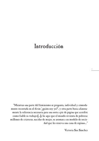 13
“Mientras una parte del feminismo se pregunta, individual y cómoda-
mente recostada en el diván ‘¿quién soy yo?’, y otra parte busca afanosa-
mente la referencia necesaria para una nota a pie de página que acredite
como fiable su trabajo (...), he aquí que el mundo revienta de pobreza:
millones de criaturas, nacidas de mujer, se asoman a un modelo de socie-
dad que les reserva una cuna de espinas...”
Victoria Sau Sánchez
Introducción
 