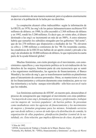 134
Andrea D’Atri
impacto económico de una manera sustancial, pero sí ayudaron enormemente
en desviar a la población de la lucha por sus derechos.
La cooptación alcanzó cifras indiscutibles: según la información de
la OECD, en 1970, las ong’s de los países latinoamericanos recibieron 914
millones de dólares; en 1980, la cifra ascendió a 2.368 millones de dólares
y en 1992, rondó los 5.200 millones. Es decir que, en veinte años, el dinero
destinado a las ong’s se incrementó en más de un 500%. A estos números
habría que sumarles los subsidios otorgados por los gobiernos “del norte”,
que de los 270 millones que dispusieron a mediados de los ’70, elevaron
su cifra a 2.500 millones a comienzos de los ’90. En resumidas cuentas,
las estadísticas de la OECD nos hablan de un aporte estatal y privado a las
ong’s de alrededor de 10.000 millones de dólares, lo que representa la cuarta
parte de la ayuda bilateral global.1
Muchas feministas, con cierto prestigio en el movimiento, con cono-
cimientos específicos y una trayectoria política en la reivindicación de los
derechos de las mujeres, formaron parte de esta tecnocracia que se sumó
a los organismos multilaterales, las agencias de financiamiento, el Banco
Mundial y las miles de ong’s, que se transformaron también en plataformas
para el lanzamiento de carreras personales. Otras, se mantuvieron a la vera
de los financiamientos y criticaron duramente estas tendencias, pero su voz
fue minoritaria y su lucha –aunque reinvidicable– sólo hizo eco en el vacío
que las rodeaba.
Las feministas autónomas deATEM2
, en nuestro país, denunciaban el
proceso de oenegización que impregnó al movimiento con estas palabras:
“La mayoría de estas ong’s, formadas por técnicas y profesionales, trabajan
con las mujeres de ‘sectores populares’, de barrios pobres. Se presentan
como mediadoras entre las agencias de financiamiento y los movimientos
de mujeres y formulan programas para los mismos, brindando servicios
que van desde talleres y cursos de todo tipo a la distribución de comida, la
organización de ollas populares, planificación familiar (control de la na-
talidad), etc. Esta relación, que implica diferencias de clase, de poder y de
1
Cifras de 1992.
2
ATEM, Asociación de Trabajo y Estudio de la Mujer, Buenos Aires.
3
Fontenla, M y Bellotti, M.: “ONGs, financiamiento y feminismo”, en Hojas de Warmi
 