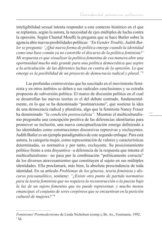 137
Postmodernidad, postmarxismo, postfeminismo
inteligibilidad sexual intenta responder a este contexto histórico en el que
se replantea, según la autora, la necesidad de ejes múltiples de lucha contra
la opresión. Según Chantal Mouffe la pregunta que se hace Butler sobre la
agencia abre nuevas posibilidades políticas: “En Gender Trouble, Judith But-
ler se pregunta: ‘¿Qué nueva forma de política emerge cuando la identidad
como una base común ya no constriñe el discurso de la política feminista?’
Mi respuesta es que visualizar la política femenina de esa manera abre una
oportunidad mucho más grande para una política democrática que aspire
a la articulación de las diferentes luchas en contra de la opresión. Lo que
emerge es la posibilidad de un proyecto de democracia radical y plural.”5
Las profundas controversias que ha suscitado en el movimiento femi-
nista y en otros ámbitos se deben a sus radicales conclusiones y su extraña
propuesta de subversión política. El marco de discusión política en el cual
se desarrollan las nuevas teorías es el del debate centrado, fundamental-
mente, en lo que se ha denominado “postmarxismo”, que sostiene la idea
de una democracia radical y pluralista, algo que la feminista Nancy Fraser
ha denominado “la condición postsocialista”. Mientras el multiculturalis-
mo pregonaba una concepción positiva de las diferencias identitarias para
promover su inclusión, una nueva conceptualización emerge definiendo a
las identidades como construcciones discursivas represivas y excluyentes.
Judith Butler es un ejemplo paradigmático de este segundo enfoque. Para esta
autora, la categoría mujer, como representación de valores y características
determinadas, es normativa y por tanto, excluyente. Su posicionamiento
político frente a esta disyuntiva –a diferencia de la respuesta que intenta el
multiculturalismo– no pasa por la combinación “políticamente correcta”
de los diversos atravesamientos que constituyen al sujeto en sus múltiples
identidades. Ella proclamará, más bien, la absoluta prescindencia de toda
identidad. En su artículo Problemas de los géneros, teoría feminista y dis-
curso psicoanalítico, sostiene: “¿Existe otro punto de partida normativo
para la teoría feminista que no requiera la reconstrucción o la puesta bajo
la luz de un sujeto femenino que no puede representar, y mucho menos
emancipar, el conjunto de seres corpóreos que se encuentran en la posición
cultural de mujeres?”6
Feminismo/ Postmodernismo de Linda Nicholson (comp.), Bs. As., Feminaria, 1992.
7
Id.
 