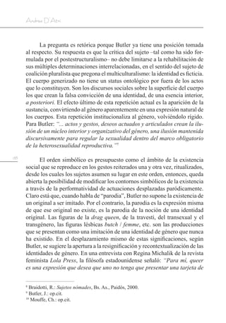 138
Andrea D’Atri
La pregunta es retórica porque Butler ya tiene una posición tomada
al respecto. Su respuesta es que la crítica del sujeto –tal como ha sido for-
mulada por el postestructuralismo– no debe limitarse a la rehabilitación de
sus múltiples determinaciones interrelacionadas, en el sentido del sujeto de
coalición pluralista que pregona el multiculturalismo: la identidad es ficticia.
El cuerpo generizado no tiene un status ontológico por fuera de los actos
que lo constituyen. Son los discursos sociales sobre la superficie del cuerpo
los que crean la falsa convicción de una identidad, de una esencia interior,
a posteriori. El efecto último de esta repetición actual es la aparición de la
sustancia, convirtiendo al género aparentemente en una expresión natural de
los cuerpos. Esta repetición institucionaliza al género, volviéndolo rígido.
Para Butler: “... actos y gestos, deseos actuados y articulados crean la ilu-
sión de un núcleo interior y organizativo del género, una ilusión mantenida
discursivamente para regular la sexualidad dentro del marco obligatorio
de la heterosexualidad reproductiva.”7
El orden simbólico es presupuesto como el ámbito de la existencia
social que se reproduce en los gestos reiterados una y otra vez, ritualizados,
desde los cuales los sujetos asumen su lugar en este orden, entonces, queda
abierta la posibilidad de modificar los contornos simbólicos de la existencia
a través de la performatividad de actuaciones desplazadas paródicamente.
Claro está que, cuando habla de “parodia”, Butler no supone la existencia de
un original a ser imitado. Por el contrario, la parodia es la expresión misma
de que ese original no existe, es la parodia de la noción de una identidad
original. Las figuras de la drag queen, de la travesti, del transexual y el
transgénero, las figuras lésbicas butch / femme, etc. son las producciones
que se presentan como una imitación de una identidad de género que nunca
ha existido. En el desplazamiento mismo de estas significaciones, según
Butler, se sugiere la apertura a la resignificación y recontextualización de las
identidades de género. En una entrevista con Regina Michalik de la revista
feminista Lola Press, la filósofa estadounidense señaló: “Para mí, queer
es una expresión que desea que uno no tenga que presentar una tarjeta de
8
Braidotti, R.: Sujetos nómades, Bs. As., Paidós, 2000.
9
Butler, J.: op.cit.
10
Mouffe, Ch.: op.cit.
 